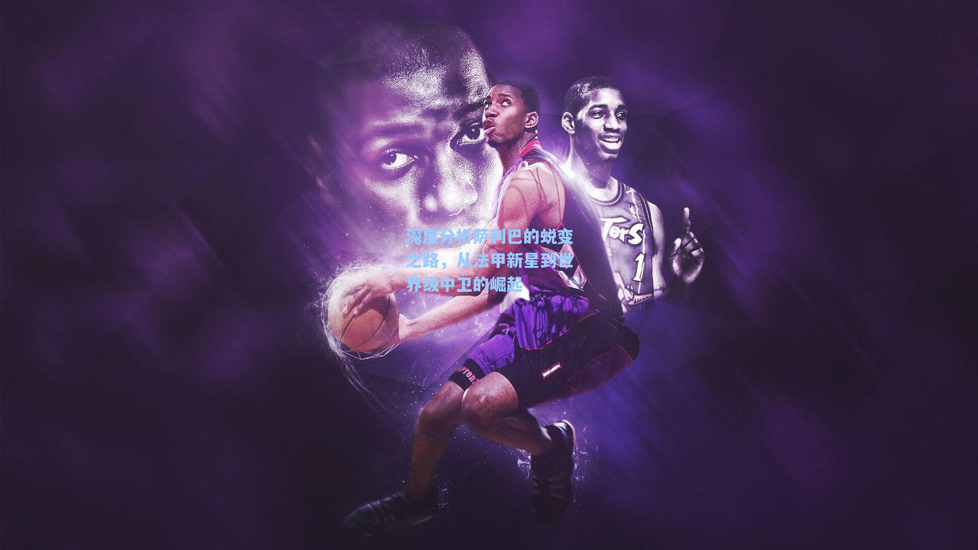 深度分析萨利巴的蜕变之路，从法甲新星到世界级中卫的崛起