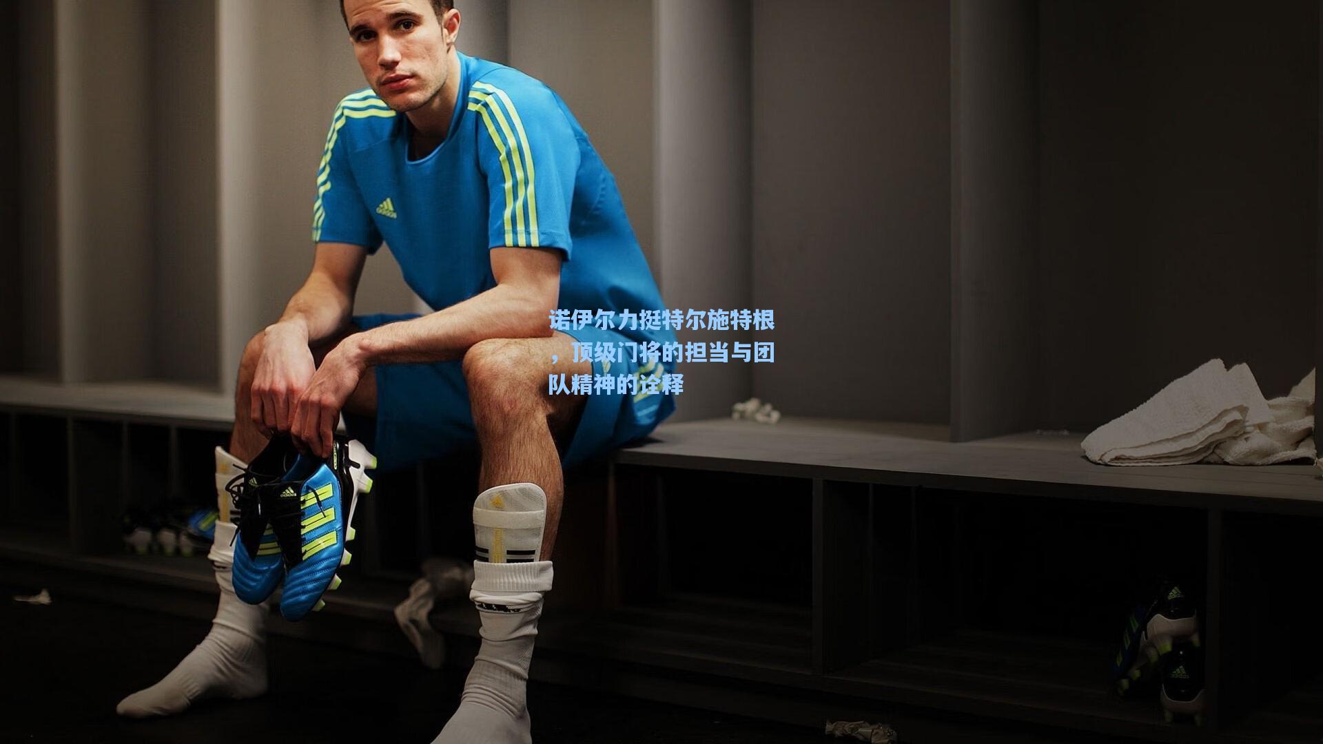 诺伊尔力挺特尔施特根,顶级门将的担当与团队精神的诠释