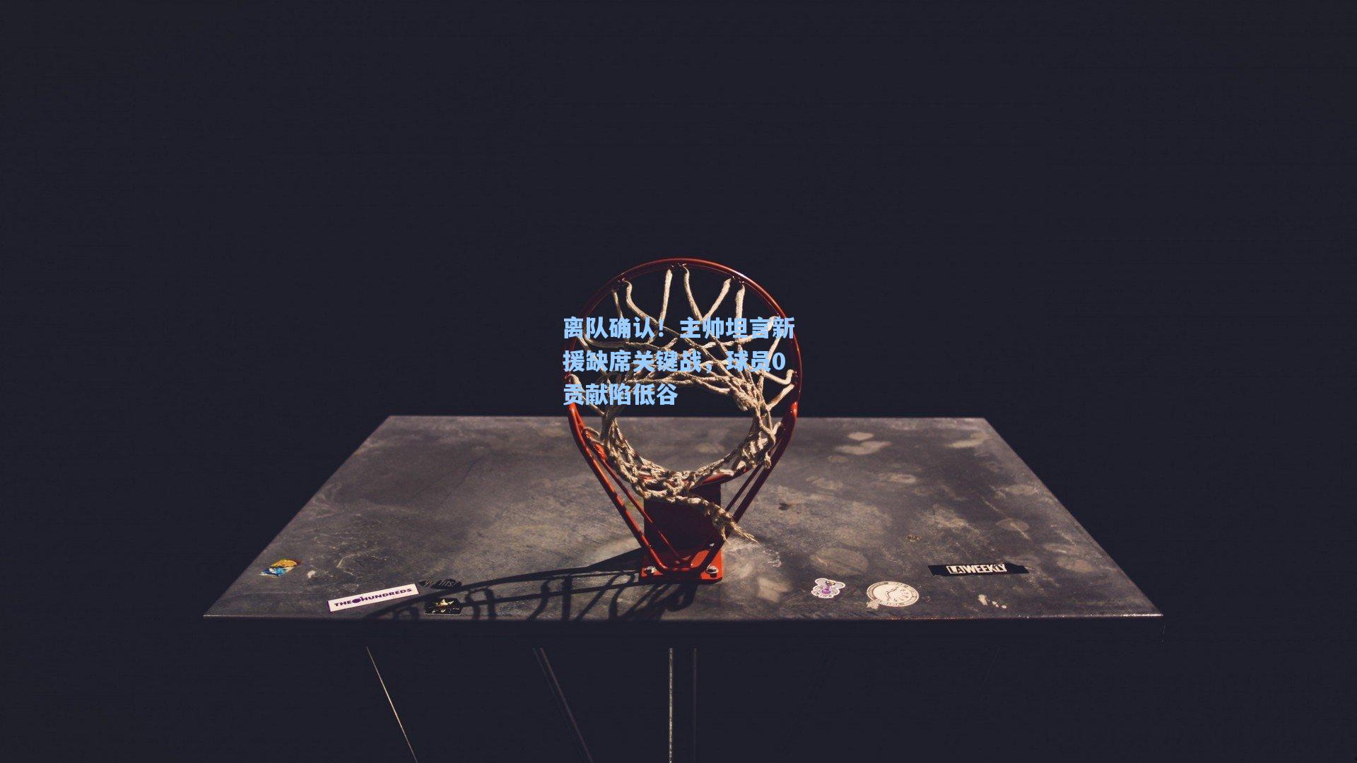 离队确认!主帅坦言新援缺席关键战,球员0贡献陷低谷